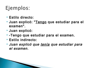  Estilo directo:
 Juan explicó: "Tengo que estudiar para el

  examen".
 Juan explicó:
 -Tengo que estudiar para el examen.
 Estilo indirecto:
 Juan explicó que tenía que estudiar para

  el examen.
 