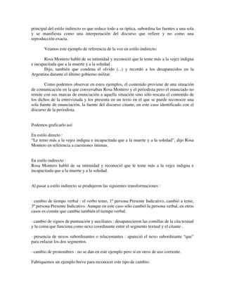 principal del estilo indirecto es que reduce todo a su óptica, subordina las fuentes a una sola
y se manifiesta como una interpretación del discurso que refiere y no como una
reproducción exacta.
Veamos este ejemplo de referencia de la voz en estilo indirecto:
Rosa Montero habló de su intimidad y reconoció que le teme más a la vejez indigna
e incapacitada que a la muerte y a la soledad .
Dijo, también que condena el olvido (...) y recordó a los desaparecidos en la
Argentina durante el último gobierno militar.
Como podemos observar en estos ejemplos, el contenido proviene de una situación
de comunicación en la que conversaban Rosa Montero y el periodista pero el enunciado no
remite con sus marcas de enunciación a aquella situación sino sólo rescata el contenido de
los dichos de la entrevistada y los presenta en un texto en el que se puede reconocer una
sola fuente de enunciación, la fuente del discurso citante, en este caso identificado con el
discurso de la periodista.
Podemos graficarlo así:
En estilo directo :
“Le temo más a la vejez indigna e incapacitada que a la muerte y a la soledad”, dijo Rosa
Montero en referencia a cuestiones íntimas.
En estilo indirecto :
Rosa Montero habló de su intimidad y reconoció que le teme más a la vejez indigna e
incapacitada que a la muerte y a la soledad.
Al pasar a estilo indirecto se produjeron las siguientes transformaciones :
· cambio de tiempo verbal : el verbo temo, 1º persona Presente Indicativo, cambió a teme,
3º persona Presente Indicativo. Aunque en este caso sólo cambió la persona verbal, en otros
casos es común que cambie también el tiempo verbal.
· cambio de signos de puntuación y auxiliares : desaparecieron las comillas de la cita textual
y la coma que funciona como nexo coordinante entre el segmento textual y el citante .
· presencia de nexos subordinantes o relacionantes : apareció el nexo subordinante “que”
para enlazar los dos segmentos.
· cambio de pronombres : no se dan en este ejemplo pero sí en otros de uso corriente.
Fabriquemos un ejemplo breve para reconocer este tipo de cambio:
 