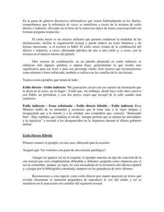 En la gama de géneros discursivos informativos que vemos habitualmente en los diarios,
comprobamos que la referencia de voces se manifiesta a través de la mixtura de estilo
directo e indirecto. (Excepto en el texto de la entrevista típica de trama conversacional con
formato pregunta-respuesta).
El estilo mixto es un recurso utilitario que permite condensar la totalidad de las
declaraciones, facilita la organización textual y puede inducir un texto dinámico y de
lectura interesante, si el escritor es hábil. El estilo mixto resulta de la combinación del
directo e indirecto, a veces, alternando párrafos de uno u otro estilo y, a veces, con la
mixtura en el interior mismo del párrafo.
Otro recurso de combinación: en un párrafo planteado en estilo indirecto se
enfatizan sólo algunas palabras o alguna frase, generalmente la que resulta más
significativa para ese texto y para ese personaje citado. Este recurso que reconoceremos
como término o frase enfatizada, también se utiliza con las comillas de la cita textual.
Veamos estos ejemplos que tienen de todo :
Estilo directo - Estilo indirecto “Mi generación creció con ese susurro de frustración que
te decía no te cases, no lo hagas”. Contó que, sin embargo, desde hace ocho años convive
con Pablo, un periodista, y con dos perros viejos que recogió de la calle cuando eran
cachorros.
Estilo indirecto - Frase enfatizada - Estilo directo híbrido - Estilo indirecto Rosa
Montero habló de su intimidad y reconoció que le teme más a la vejez indigna e
incapacitada que a la muerte y a la soledad, una compañera que, conoció, “demasiado
bien”. Dijo, también, que condena el olvido, “porque permite que se repitan las atrocidades
y la injusticia” y recordó a los desaparecidos en la Argentina durante el último gobierno
militar.
Estilo Directo Híbrido
Primero veamos el ejemplo, en este caso, fabricado para la ocasión:
Aseguró que “los violentos son parte de una minoría patológica”.
Aunque no aparece así en el original, el ejemplo muestra un tipo de conexión de la
cita textual que está completamente difundida y debemos aceptarla como impuesta por el
uso la costumbre, aunque, en rigor, no está encuadrada en la normativa del idioma español
y, a juzgar por la bibliografía consultada, tampoco en las gramáticas de otros idiomas.
Reconocemos a esta especie como estilo directo por cuanto aparecen en textos que
revelan claramente la intención pragmática de reproducir la voz del citado y así se
manifiesta en la marcación con comillas del segmento textual.
 