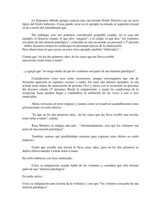 Le llamamos híbrido porque conecta una cita textual (Estilo Directo) con un nexo
típico del Estilo Indirecto. Como puede verse en el ejemplo la entrada al segmento textual
se da a través del subordinante que.
Sin embargo, este uso podemos considerarlo aceptable cuando, tal el caso del
ejemplo, el discurso citante, el que dice “asegura”, y el citado, el que dice “los violentos
son parte de una minoría patológica”, coinciden en una invariante no personal o 3º persona
: ambos discursos tienen en común que no presentan marcas de la enunciación.
Pero observemos lo que ocurre en estos otros ejemplo, también “fabricados” :
Cuenta que “en los dos primeros años, de los cinco que me lleva escribir
una novela, tomo notas a mano”.
...y agregó que “no tengo dudas de que los violentos son parte de una minoría patológica”.
Consideramos estos usos como incorrectos, aunque convengamos que son de
frecuente aparición en registros escritos y orales. En estos dos últimos ejemplos, la cita
textual tiene marca de enunciación de persona (Yo) y choca con la invariante no personal
del discurso citante (3º persona). Desde la comprensión, y según las condiciones de la
recepción, hasta pueden llegar a confundirse la atribución de las voces a uno u otro
enunciador.
Ahora volvamos al texto original y veamos cómo se resuelven aceptablemente estas
articulaciones en estilo directo :
“Es que en los dos primeros años , de los cinco que me lleva escribir una novela,
tomo notas a mano”, cuenta.
Rosa Montero se indigna aún más : “Afortunadamente, creo que los violentos son
parte de una minoría patológica”.
También veamos qué posibilidades tenemos para expresar estos dichos en estilo
indirecto :
Contó que escribir una novela le lleva cinco años, pero en los dos primeros se
dedica obsesivamente a tomar notas a mano.
En estilo indirecto con frase enfatizada :
Crece su indignación cuando habla de los violentos y considera que sólo forman
parte de una “minoría patológica”.
En estilo mixto :
Crece su indignación ante el tema de la violencia y cree que “los violentos son parte de una
minoría patológica”.
 