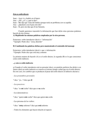Esto es estilo directo
Juan: - Ayer vi a Andrés en el banco
Ana: - ¡Ah!, ¿si?, y ¿qué te dijo?
Juan: - Me dijo que venía del médico porque tenía un problema con su espalda.
Ana: - ¿Quedaste con él para otro día?
Juan: - Sí, pero me dijo que él me llamaría.
Cuando queremos transmitir la información que han dicho otras personas podemos
hacerlo de dos formas:
A) Repitiendo las mismas palabras empleadas por la otra persona.
Estructura: verbo introductor (decir) + "información"
* Ejemplo: Pedro dice: "estoy aburrido"
B) Cambiando las palabras dichas pero manteniendo el contenido del mensaje
Estructura: verbo introductor (decir) + que + información
* Ejemplo: Pedro dice que está muy contento
La primera manera de hacerlo (A) es el estilo directo, la segunda (B) es lo que conocemos
como estilo indirecto.
...y esto es estilo indirecto
a) Cuando el verbo introductor está en presente (dice), en pretérito perfecto (ha dicho) o en
futuro (dirá) en estilo indirecto se conserva el mismo tiempo verbal que en el estilo directo.
En este caso, los cambios que se producen al pasar del estilo directo al indirecto afectan a:
- Los pronombres personales
* dice: "yo..."/ dice que él
- Los posesivos:
* dice: "es mi coche"/ dice que es su coche
- Los demostrativos:
* dice: "quiero este coche"/ dice que quiere ese coche
- Las personas de los verbos:
* dice: "estoy enfermo"/ dice que está enfermo
- Todos los elementos que hacen relación al espacio:
 