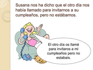 Susana nos ha dicho que el otro día nos
había llamado para invitarnos a su
cumpleaños, pero no estábamos.




                 El otro día os llamé
                 para invitaros a mi
                cumpleaños pero no
                       estabais.
 