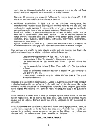 verbo (son las interrogativas totales, de las que respuesta puede ser sí o no). Para
   transformar estas preguntas debemos introducir la conjunción si:

   Ejemplo: El camarero me preguntó: “¿Quieres lo mismo de siempre?”  El
   camarero me preguntó si quería lo mismo de siempre.

d. Oraciones exclamativas. Al igual que en las oraciones interrogativas, las
   exclamaciones no precisan sus signos (¡!) en el estilo indirecto. Por otro lado, una
   exclamación puede aparecer frecuentemente sin un verbo, porque su significado
   queda plenamente determinado por las admiraciones (¡Qué bonito!).
   En el estilo indirecto el sentido exclamativo lo marca el verbo introductor, que no
   debe ser un verbo neutro (como decir, explicar….), sino un veo que implique la
   carga emotiva necesaria para que la oración cobre sentido pleno (verbos como
   exclamar, gritar, quejarse, sorprenderse, extrañarse, maravillarse, asombrarse,
   conmoverse, lamentarse,…).
   Ejemplo: Cuando la vio venir, le dijo: “¡Has tardado demasiado tiempo en llegar!” 
   Cuando la vio venir, se quejó porque había tardado demasiado tiempo en llegar.

Para cambiar una oración de estilo directo a estilo indirecto tenemos que llevar a la
práctica otros cambios que afectan a distintas partes de la oración:

          -   Los pronombres personales  Dijo: “Yo…” / Dijo que él.
          -   Los posesivos  Dijo: “Es mi coche” / Dijo que era su coche.
          -   Los demostrativos  Dijo: “Quiero este coche” / Dijo que quería ese
              coche.
          -   Las personas de los verbos  Dijo: “Estoy enfermo” / Dijo que estaba
              enfermo.
          -   Todos los elementos que hacen relación al espacio  Dijo: “Vivo aquí” /
              Dijo que vivía ahí, allí.
          -   Los elementos de carácter temporal  Dijo: “Mañana nevará” / Dijo que al
              día siguiente nevaría.

Respecto a la supresión de la conjunción, a veces se suprime cuando el verbo principal
y el subordinado están muy próximos  Me pidió (que) le dijera la verdad. Recuerda
que esto sucede también en las interrogativas indirectas  Me preguntó (que) quién
había llegado; Me preguntó (que) cómo se hacía; Me preguntó (que) si me gustaba el
cine.

Estilo directo  Cuando tenía 6 años, yo siempre jugaba con mi balón, el cual me
habían regalado un día de Reyes dos años antes. Esta pelota me gustaba mucho
porque era de colores. Siempre pedía que me la arreglaran si por casualidad se
pinchaba.

Estilo indirecto Él nos contó que cuando tenía 6 años siempre jugaba con su balón, el
cual le habían regalado un día de Reyes dos años antes. También nos comentó que
esa pelota le gustaba mucho porque era de colores. Por último, nos confesó que
siempre pedía que se la arreglaran si por casualidad se pinchaba

                             ESTILO INDIRECTO LIBRE


                                          3
 