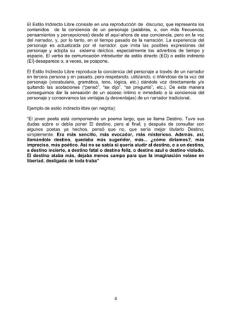 El Estilo Indirecto Libre consiste en una reproducción de discurso, que representa los
contenidos de la conciencia de un personaje (palabras, o, con más frecuencia,
pensamientos y percepciones) desde el aquí-ahora de esa conciencia, pero en la voz
del narrador, y, por lo tanto, en el tiempo pasado de la narración. La experiencia del
personaje es actualizada por el narrador, que imita las posibles expresiones del
personaje y adopta su sistema deíctico, especialmente los adverbios de tiempo y
espacio. El verbo de comunicación introductor de estilo directo (ED) o estilo indirecto
(EI) desaparece o, a veces, se pospone.

El Estilo Indirecto Libre reproduce la conciencia del personaje a través de un narrador
en tercera persona y en pasado, pero respetando, utilizando, o tiñéndose de la voz del
personaje (vocabulario, gramática, tono, lógica, etc.) dándole voz directamente y/o
quitando las acotaciones (“pensó”, “se dijo”, “se preguntó”, etc.). De esta manera
conseguimos dar la sensación de un acceso íntimo e inmediato a la conciencia del
personaje y conservamos las ventajas (y desventajas) de un narrador tradicional.

Ejemplo de estilo indirecto libre (en negrita):

“El joven poeta está componiendo un poema largo, que se llama Destino. Tuvo sus
dudas sobre si debía poner El destino, pero al final, y después de consultar con
algunos poetas ya hechos, pensó que no, que sería mejor titularlo Destino,
simplemente. Era más sencillo, más evocador, más misterioso. Además, así,
llamándole destino, quedaba más sugeridor, más... ¿cómo diríamos?, más
impreciso, más poético. Así no se sabía si quería aludir al destino, o a un destino,
a destino incierto, a destino fatal o destino feliz, o destino azul o destino violado.
El destino ataba más, dejaba menos campo para que la imaginación volase en
libertad, desligada de toda traba”




                                              4
 