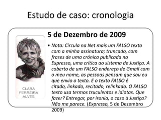 Estudo de caso: cronologia
5 de Dezembro de 2009
• Nota: Circula na Net mais um FALSO texto
com a minha assinatura; truncado, com
frases de uma crónica publicada no Expresso,
uma crítica ao sistema de Justiça. A coberto
de um FALSO endereço de Gmail com o meu
nome, as pessoas pensam que sou eu que
envio o texto. E o texto FALSO é citado,
linkado, recitado, relinkado. O FALSO texto
usa termos truculentos e idiotas. Que fazer?
Entregar, por ironia, o caso à Justiça? Não me
parece. (Expresso, 5 de Dezembro 2009)

 