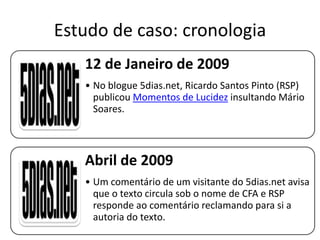 Estudo de caso: cronologia
12 de Janeiro de 2009
• No blogue 5dias.net, Ricardo Santos Pinto (RSP)
publicou Momentos de Lucidez insultando Mário
Soares.

Abril de 2009
• Um comentário de um visitante do 5dias.net avisa
que o texto circula sob o nome de CFA e RSP
responde ao comentário reclamando para si a
autoria do texto.

 