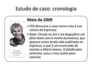 Estudo de caso: cronologia
Maio de 2009
• CFA denuncia o caso numa nota à sua
coluna do Expresso.
• Nota: Circula na net e na blogosfera um
falso texto com a minha assinatura, que
aparece como tendo sido publicado no
Expresso, e que é um enunciado de
injúrias a Mário Soares. O falsificador,
anónimo, usou o meu nome para
caluniar.

 
