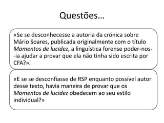 Questões…
«Se se desconhecesse a autoria da crónica sobre
Mário Soares, publicada originalmente com o título
Momentos de lucidez, a linguística forense poder-nos-ia ajudar a provar que ela não tinha sido escrita por
CFA?».
«E se se desconfiasse de RSP enquanto possível autor
desse texto, havia maneira de provar que os
Momentos de lucidez obedecem ao seu estilo
individual?»

 