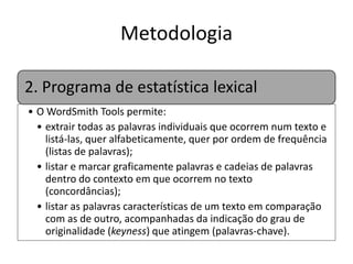 Metodologia
2. Programa de estatística lexical
• O WordSmith Tools permite:
• extrair todas as palavras individuais que ocorrem num texto e
listá-las, quer alfabeticamente, quer por ordem de frequência
(listas de palavras);
• listar e marcar graficamente palavras e cadeias de palavras
dentro do contexto em que ocorrem no texto
(concordâncias);
• listar as palavras características de um texto em comparação
com as de outro, acompanhadas da indicação do grau de
originalidade (keyness) que atingem (palavras-chave).

 