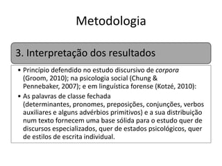 Metodologia
3. Interpretação dos resultados
• Princípio defendido no estudo discursivo de corpora
(Groom, 2010); na psicologia social (Chung & Pennebaker,
2007); e em linguística forense (Kotzé, 2010):
• As palavras de classe fechada (determinantes, pronomes,
preposições, conjunções, verbos auxiliares e alguns
advérbios primitivos) e a sua distribuição num texto
fornecem uma base sólida para o estudo quer de
discursos especializados, quer de estados psicológicos,
quer de estilos de escrita individual.

 