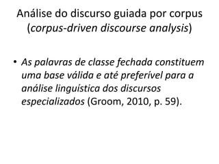 Análise do discurso guiada por corpus
(corpus-driven discourse analysis)
• As palavras de classe fechada constituem
uma base válida e até preferível para a
análise linguística dos discursos
especializados (Groom, 2010, p. 59).

 