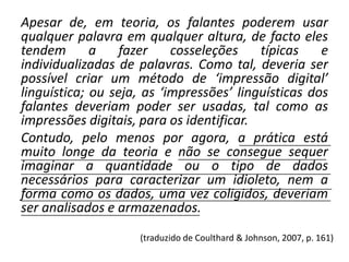 Apesar de, em teoria, os falantes poderem usar
qualquer palavra em qualquer altura, de facto eles
tendem
a
fazer
cosseleções
típicas
e
individualizadas de palavras. Como tal, deveria ser
possível criar um método de ‘impressão digital’
linguística; ou seja, as ‘impressões’ linguísticas dos
falantes deveriam poder ser usadas, tal como as
impressões digitais, para os identificar.
Contudo, pelo menos por agora, a prática está
_____________________
muito longe da teoria e __________________________________
não se consegue sequer
________________________________
imaginar a quantidade ou o tipo de dados
_______________________________________________________________________
necessários para caracterizar um idioleto, nem a
_______________________________________________________________________
forma como os dados, uma vez coligidos, deveriam
_______________________________________________________________________
ser analisados e armazenados.
_________________________________________
(traduzido de Coulthard & Johnson, 2007, p. 161)

 