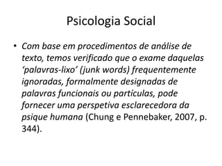 Psicologia Social
• Com base em procedimentos de análise de
texto, temos verificado que o exame daquelas
‘palavras-lixo’ (junk words) frequentemente
ignoradas, formalmente designadas de
palavras funcionais ou partículas, pode
fornecer uma perspetiva esclarecedora da
psique humana (Chung e Pennebaker, 2007, p.
344).

 