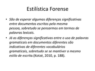 Estilística Forense
• São de esperar algumas diferenças significativas
entre documentos escritos pela mesma pessoa,
sobretudo se pensarmos em termos de palavras
lexicais.
• Já as diferenças significativas entre o uso de palavras
gramaticais em documentos diferentes são
indicativas de diferentes vocabulários gramaticais,
sobretudo se se mantiver o mesmo estilo de
escrita.(Kotzé, 2010, p. 188).

 