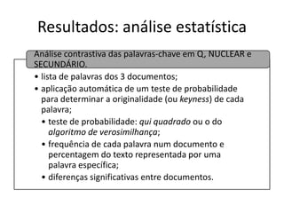 Resultados: análise estatística
Análise contrastiva das palavras-chave em Q, NUCLEAR e
SECUNDÁRIO.
• lista de palavras dos 3 documentos;
• aplicação automática de um teste de probabilidade
para determinar a originalidade (ou keyness) de cada
palavra;
• teste de probabilidade: qui quadrado ou o do
algoritmo de verosimilhança;
• frequência de cada palavra num documento e
percentagem do texto representada por uma
palavra específica;
• diferenças significativas entre documentos.

 