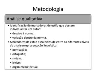 Metodologia
Análise qualitativa
• Identificação de marcadores de estilo que possam
individualizar um autor:
• desvios à norma;
• variação dentro da norma.
• Marcadores de estilo escolhidos de entre os diferentes níveis
de análise/representação linguística:
• pontuação;
• ortografia;
• sintaxe;
• léxico;
• organização textual.

 