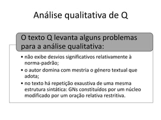 Análise qualitativa de Q
O texto Q levanta alguns problemas
para a análise qualitativa:
• não exibe desvios significativos relativamente à
norma-padrão;
• o autor domina com mestria o género textual que
adota;
• no texto há repetição exaustiva de uma mesma
estrutura sintática: GNs constituídos por um núcleo
modificado por um oração relativa restritiva.

 