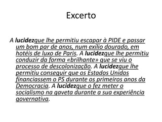 Excerto
A lucidezque lhe permitiu escapar à PIDE e passar
um bom par de anos, num exílio dourado, em
hotéis de luxo de Paris. A lucidezque lhe permitiu
conduzir da forma «brilhante» que se viu o
processo de descolonização. A lucidezque lhe
permitiu conseguir que os Estados Unidos
financiassem o PS durante os primeiros anos da
Democracia. A lucidezque o fez meter o
socialismo na gaveta durante a sua experiência
governativa.

 