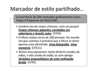 Marcador de estilo partilhado…
A ocorrência de GNs marcados graficamente como
frases é frequente em NUCLEAR…
• Lembrei-me de crepes chineses, nem sei porquê.
Crepes chineses gigantes, enrolados em
cobertores e lençóis sujos. (CFA5)
• O Muro matou cerca de 200 pessoas. No mundo
em que vivemos é provável que o Muro se torne
apenas uma efeméride. Uma fotografia. Uma
memória. (CFA11)
• Tantos anos passaram, tanto dinheiro mudou de
mãos, e eles ainda ali estão, os sem-abrigo.
Vestígios arqueológicos de uma civilização
ferida. (CFA5)

 