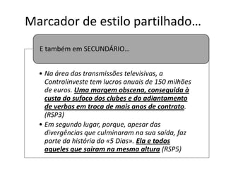 Marcador de estilo partilhado…
E também em SECUNDÁRIO…
• Na área das transmissões televisivas, a
Controlinveste tem lucros anuais de 150 milhões
de euros. Uma margem obscena, conseguida à
custa do sufoco dos clubes e do adiantamento
de verbas em troca de mais anos de contrato.
(RSP3)
• Em segundo lugar, porque, apesar das
divergências que culminaram na sua saída, faz
parte da história do «5 Dias». Ela e todos
aqueles que sairam na mesma altura (RSP5)

 