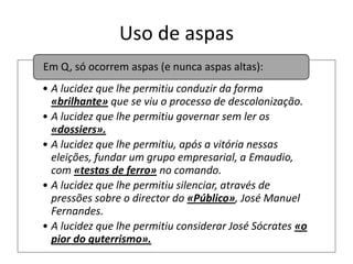 Uso de aspas
Em Q, só ocorrem aspas (e nunca aspas altas):
• A lucidez que lhe permitiu conduzir da forma
«brilhante» que se viu o processo de descolonização.
• A lucidez que lhe permitiu governar sem ler os
«dossiers».
• A lucidez que lhe permitiu, após a vitória nessas
eleições, fundar um grupo empresarial, a Emaudio,
com «testas de ferro» no comando.
• A lucidez que lhe permitiu silenciar, através de
pressões sobre o director do «Público», José Manuel
Fernandes.
• A lucidez que lhe permitiu considerar José Sócrates «o
pior do guterrismo».

 