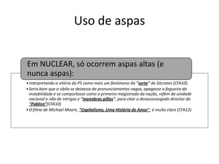Uso de aspas
Em NUCLEAR, só ocorrem aspas altas (e
nunca aspas):
• interpretando a vitória do PS como mais um fenómeno da "sorte" de Sócrates (CFA10)
• Seria bom que a sibila se deixasse de pronunciamentos vagos, apagasse a fogueira da
instabilidade e se comportasse como o primeiro magistrado da nação, refém da unidade
nacional e não de intrigas e "manobras pífias", para citar o desassossegado director do
"Público"(CFA10)
• O filme de Michael Moore, "Capitalismo, Uma História de Amor", é muito claro (CFA12)

 