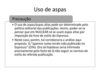 Uso de aspas
Precaução
• O uso de aspas/aspas altas pode ser determinado pela
política editorial das publicações. Assim, poder-se-ia
pensar que em NUCLEAR só se usam aspas altas por
imposição do livro de estilo do Expresso.
• Neste caso, porém, tal corroboraria a análise aqui
proposta. Q “aparece como tendo sido publicado no
Expresso” (CFA). Ora tal hipótese seria infirmada
precisamente pelo facto de Q não seguir as normas de
estilo da referida publicação.

 
