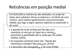Reticências em posição medial
Em NUCLEAR as reticências são utilizadas, no corpo do
texto, para substituir letras ou palavras e, no título de uma
crónica, para traduzir graficamente uma enumeração
elidida, que logo a seguir aparece explícita na expressão ‘e
do resto’.
• e quando for lá de certeza que lhe ligo, ou o
contrário, se vier por cá, ligue-me e vamos...
preencher o pontilhado com o verbo que lhe calhar
melhor. (CFA1)
• As respostas variaram entre isto: "Aquilo dos
mariconços casados? Que pan...ice. (CFA3)
• A desordem dos advogados... e do resto (CFA6)

 