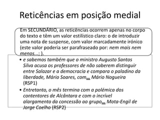 Reticências em posição medial
Em SECUNDÁRIO, as reticências ocorrem apenas no corpo
do texto e têm um valor estilístico claro: o de introduzir
uma nota de suspense, com valor marcadamente irónico
(este valor poderia ser parafraseado por: nem mais nem
menos...; ).
• e sabemos também que o ministro Augusto Santos
Silva acusa os professores de não saberem distinguir
entre Salazar e a democracia e compara o paladino da
liberdade, Mário Soares, com… Mário Nogueira
(RSP1)
• Entretanto, o mês termina com a polémica dos
contentores de Alcântara e com o incrível
alargamento da concessão ao grupo… Mota-Engil de
Jorge Coelho (RSP2)

 