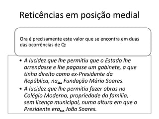 Reticências em posição medial
Ora é precisamente este valor que se encontra em duas
das ocorrências de Q:

• A lucidez que lhe permitiu que o Estado lhe
arrendasse e lhe pagasse um gabinete, a que
tinha direito como ex-Presidente da
República, na… Fundação Mário Soares.
• A lucidez que lhe permitiu fazer obras no
Colégio Moderno, propriedade da família,
sem licença municipal, numa altura em que o
Presidente era… João Soares.

 