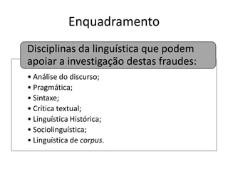 Enquadramento
Disciplinas da linguística que podem
apoiar a investigação destas fraudes:
• Análise do discurso;
• Pragmática;
• Sintaxe;
• Crítica textual;
• Linguística Histórica;
• Sociolinguística;
• Linguística de corpus.

 