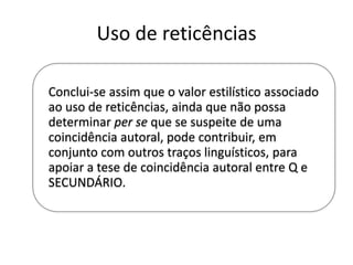 Uso de reticências
Conclui-se assim que o valor estilístico associado
ao uso de reticências, ainda que não possa
determinar per se que se suspeite de uma
coincidência autoral, pode contribuir, em
conjunto com outros traços linguísticos, para
apoiar a tese de coincidência autoral entre Q e
SECUNDÁRIO.

 