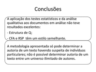 Conclusões
A aplicação dos testes estatísticos e da análise
qualitativa aos documentos em análise não teve
resultados excelentes:
- Estrutura de Q;

- CFA e RSP têm um estilo semelhante.
A metodologia apresentada só pode determinar a
autoria de um texto havendo suspeita de indivíduos
particulares; não é possível determinar autoria de um
texto entre um universo ilimitado de autores.

 