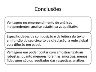 Conclusões
Vantagens no empreendimento de análises
independentes: análise estatística vs qualitativa.
Especificidades da composição e da leitura do texto
em função do seu circuito de circulação: a rede global
ou a difusão em papel.

Vantagens em poder contar com amostras textuais
robustas: quanto menores forem as amostras, menos
fidedignos são os resultados das respetivas análises.

 