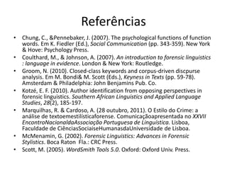 Referências
• Chung, C., &Pennebaker, J. (2007). The psychological functions of function
words. Em K. Fiedler (Ed.), Social Communication (pp. 343-359). New York
& Hove: Psychology Press.
• Coulthard, M., & Johnson, A. (2007). An introduction to forensic linguistics
: language in evidence. London & New York: Routledge.
• Groom, N. (2010). Closed-class keywords and corpus-driven discpurse
analysis. Em M. Bondi& M. Scott (Eds.), Keyness in Texts (pp. 59-78).
Amsterdam & Philadelphia: John Benjamins Pub. Co.
• Kotzé, E. F. (2010). Author identification from opposing perspectives in
forensic linguistics. Southern African Linguistics and Applied Language
Studies, 28(2), 185-197.
• Marquilhas, R. & Cardoso, A. (28 outubro, 2011). O Estilo do Crime: a
análise de textoemestilísticaforense. Comunicaçãoapresentada no XXVII
EncontroNacionaldaAssociação Portuguesa de Linguística. Lisboa,
Faculdade de CiênciasSociaiseHumanasdaUniversidade de Lisboa.
• McMenamin, G. (2002). Forensic Linguistics: Advances in Forensic
Stylistics. Boca Raton Fla.: CRC Press.
• Scott, M. (2005). WordSmith Tools 5.0. Oxford: Oxford Univ. Press.

 