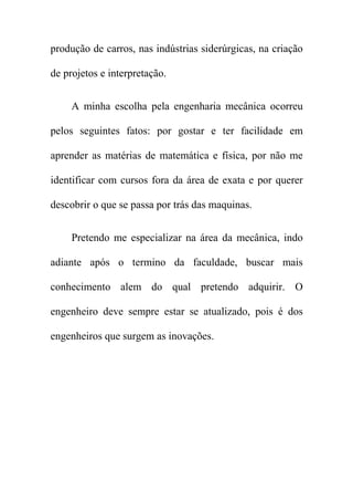 produção de carros, nas indústrias siderúrgicas, na criação

de projetos e interpretação.


     A minha escolha pela engenharia mecânica ocorreu

pelos seguintes fatos: por gostar e ter facilidade em

aprender as matérias de matemática e física, por não me

identificar com cursos fora da área de exata e por querer

descobrir o que se passa por trás das maquinas.


     Pretendo me especializar na área da mecânica, indo

adiante após o termino da faculdade, buscar mais

conhecimento alem do qual pretendo adquirir. O

engenheiro deve sempre estar se atualizado, pois é dos

engenheiros que surgem as inovações.
 