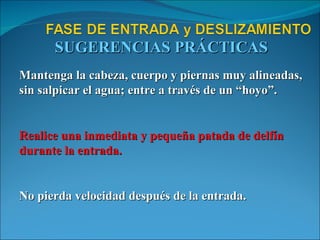 SUGERENCIAS PRÁCTICAS Mantenga la cabeza, cuerpo y piernas muy alineadas, sin salpicar el agua; entre a través de un “hoyo”. Realice una inmediata y pequeña patada de delfín durante la entrada. No pierda velocidad después de la entrada. 