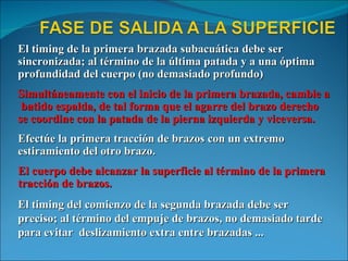 El timing de la primera brazada subacuática debe ser sincronizada; al término de la última patada y a una óptima profundidad del cuerpo (no demasiado profundo) Simultáneamente con el inicio de la primera brazada, cambie a  batido espalda, de tal forma que el agarre del brazo derecho se coordine con la patada de la pierna izquierda y viceversa. Efectúe la primera tracción de brazos con un extremo estiramiento del otro brazo. El cuerpo debe alcanzar la superficie al término de la primera tracción de brazos. El timing del comienzo de la segunda brazada debe ser preciso; al término del empuje de brazos, no demasiado tarde para evitar  deslizamiento extra entre brazadas ... 