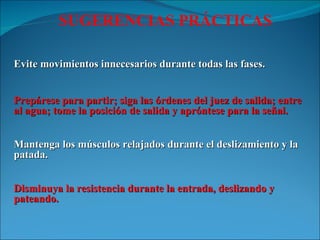 Evite movimientos innecesarios durante todas las fases. Prepárese para partir; siga las órdenes del juez de salida; entre al agua; tome la posición de salida y apróntese para la señal. Mantenga los músculos relajados durante el deslizamiento y la patada. Disminuya la resistencia durante la entrada, deslizando y pateando. SUGERENCIAS PRÁCTICAS 