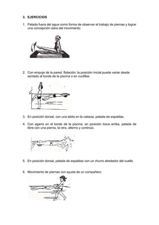 3. EJERCICIOS
1. Patada fuera del agua como forma de observar el trabajo de piernas y lograr
una concepción clara del movimiento.

2. Con empuje de la pared, flotación; la posición inicial puede variar desde
sentado al borde de la piscina o en cuclillas

3. En posición dorsal, con una tabla en la cabeza, patada de espaldas.
4. Con agarre en el borde de la piscina, en posición boca arriba, patada de
libre con una pierna, la otra, alterno y continúo.

5. En posición dorsal, patada de espaldas con un churro alrededor del cuello.

6. Movimiento de piernas con ayuda de un compañero

 