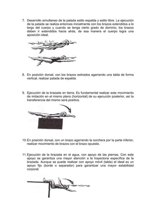 7. Desarrollo simultaneo de la patada estilo espalda y estilo libre. La ejecución
de la patada se realiza entonces inicialmente con los brazos extendidos a lo
largo del cuerpo y cuando se tenga cierto grado de dominio, los brazos
deben ir extendidos hacia atrás, de esa manera el cuerpo logra una
aposición ideal.

8. En posición dorsal, con los brazos estirados agarrando una tabla de forma
vertical, realizar patada de espalda.

9. Ejecución de la brazada en tierra. Es fundamental realizar este movimiento
de imitación en el mismo plano (horizontal) de su ejecución posterior, así la
transferencia del mismo será positiva.

10. En posición dorsal, con un brazo agarrando la corchera por la parte inferior,
realizar movimiento de brazos con el brazo opuesto.

11. Ejecución de la brazada en el agua, con apoyo de las piernas. Con este
apoyo se garantiza una mayor atención a la trayectoria específica de la
brazada. Aunque se puede realizar con apoyo móvil (tabla) el ideal es un
apoyo fijo (borde o separador) para garantizar una mayor estabilidad
corporal.

 