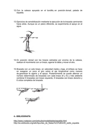 12. Con la cabeza apoyada en el bordillo, en posición dorsal, patada de
espalda.

13. Ejercicios de sensibilización mediante la ejecución de la brazada caminando
hacia atrás. Aunque es un plano diferente, se experimenta el apoyo en el
agua.

14. En posición dorsal con los brazos estirados por encima de la cabeza,
realizar el movimiento con un brazo, agarrar la tabla y mover el otro.

15. Brazada con un solo brazo, en velocidad media y baja, el énfasis se hace
en exagerar un poco el giro sobre el eje longitudinal como manera
de garantizar le agarre y el apoyo. Posteriormente se puede alternar un
número determinado de brazadas con cada brazo (6 y 6) y más adelante
combinar 6 brazadas con brazo izquierdo, 6 brazadas con brazo derecho y
6 ciclos completos de brazada.

4.- BIBLIOGRAFÍA
http://www.i-natacion.com/articulos/modalidades/espalda.html
http://es.wikibooks.org/wiki/Apuntes_de_Nataci%C3%B3n/El_estilo_espalda

 