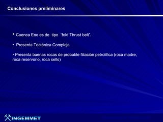 Conclusiones preliminares




  • Cuenca Ene es de    tipo “fold Thrust belt”.

  • Presenta Tectónica Compleja

  • Presenta buenas rocas de probable filiación petrolifica (roca madre,
  roca reservorio, roca sello)




                                                    Presentación de Proyectos 2007
 