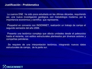 Justificación - Problematica


  La cuenca ENE ha sido poca estudiada en las últimas décadas, requiriendo
 así, una nueva investigación geológica, con metodología moderna, por la
 importancia económica y científica que representa.

  Pluspetrol en convenio con INGEMMET, realizarón un trabajo de campo el
 segundo semestre del año 2006.

  Presenta una tectónica compleja que afecta unidades desde el paleozoico
 hasta el reciente, con estilos estructurales planteados por diversos autores y
 compañias petroleras

  Se requiere de una interpretación tectónica, integrando nuevos datos
 estructurales de campo, de la parte sur.




                                                   Presentación de Proyectos 2007
 