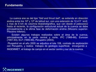 Fundamento



    La cuenca ene es del tipo “fold and thrust belt”, se extiende en dirección
 andina entre los 10º y 12º de latitud sur, con una extensión de 12.417 km2,
 y mas de 6 km de columna litoestratigráfica, que van desde el paleozoico
 hasta el reciente, la configuración estructural actual de la cuenca se debe
 principalmente a la última fase de deformación andina (Mioceno superior-
 Plioceno Inferior).
      Existen algunos trabajos realizados sobre el área de la cuenca,
 principalmente en la parte central y norte, IPC (1966-68), Eurocan
 (1991-93), ELF (1995-99), Perupetro (2003).
  Pluspetrol en el año 2005 se adjudica el lote 108, contrato de exploración
 con Perupetro, y realiza trabajos de geología superficial, encargando a
 INGEMMET, el trabajo de campo en el sector centro y sur de la cuenca.




                                                   Presentación de Proyectos 2007
 