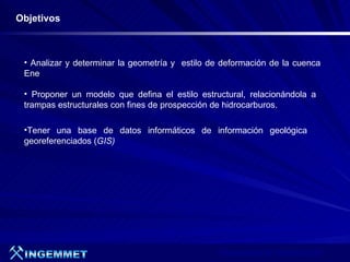 Objetivos



 • Analizar y determinar la geometría y estilo de deformación de la cuenca
 Ene

 • Proponer un modelo que defina el estilo estructural, relacionándola a
 trampas estructurales con fines de prospección de hidrocarburos.

 •Tener una base de datos informáticos de información geológica
 georeferenciados (GIS)




                                                 Presentación de Proyectos 2007
 