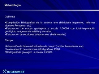 Metodología



Gabinete

Compilación Bibliografica de la cuenca ene (Biblioteca Ingemmet, Informes
técnicos Perupetro, etc)
Elaboración de mapas geológicos a escala 1:50000 con fotointerpretación
geológica, imágenes de satélite y de radar.
Elaboración de secciones estructurales (balanceadas)

Campo

Adquisición de datos estructurales de campo (rumbo, buzamiento, etc)
Levantamiento de columnas estratigraficas 1/200
Cartografiado geológico a escala 1:50000




                                                  Presentación de Proyectos 2007
 