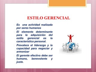 ESTILO GERENCIAL
 Es una actividad realizada
por seres humanos
 El elemento determinante
para la adquisición del
estilo gerencial es la
característica personal.
 Prevalece el liderazgo y la
capacidad para negociar y
armonizar
 El gerente efectivo debe ser
humano, benevolente y
justo.
 