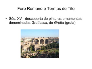 Foro Romano e Termas de Tito <ul><li>Séc. XV - descoberta de pinturas ornamentais denominadas  Grottesca , de  Grotta  (gr...