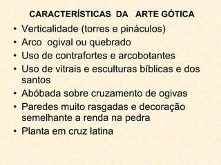 Verticalidade (torres e pináculos) Arco  ogival ou quebrado Uso de contrafortes e arcobotantes Uso de vitrais e esculturas bíblicas e dos santos Abóbada sobre cruzamento de ogivas Paredes muito rasgadas e decoração semelhante a renda na pedra Planta em cruz latina CARACTERÍSTICAS  DA  ARTE GÓTICA 